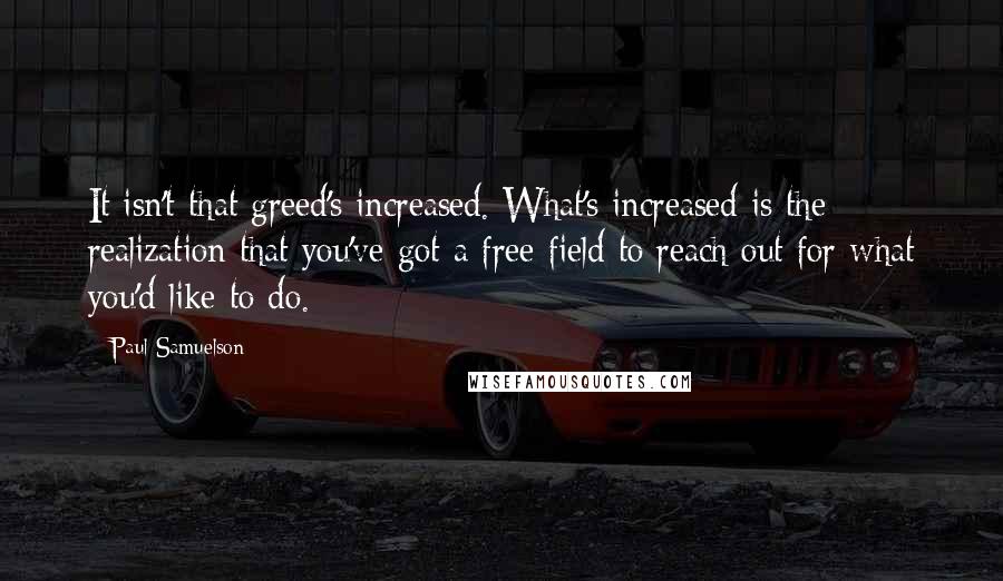 Paul Samuelson Quotes: It isn't that greed's increased. What's increased is the realization that you've got a free field to reach out for what you'd like to do.