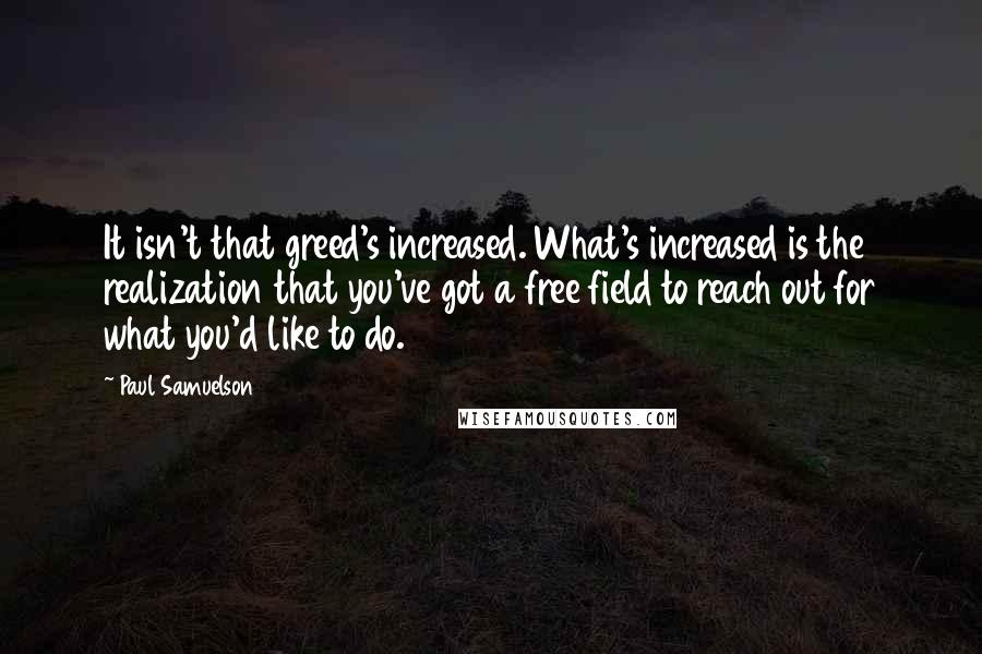 Paul Samuelson Quotes: It isn't that greed's increased. What's increased is the realization that you've got a free field to reach out for what you'd like to do.