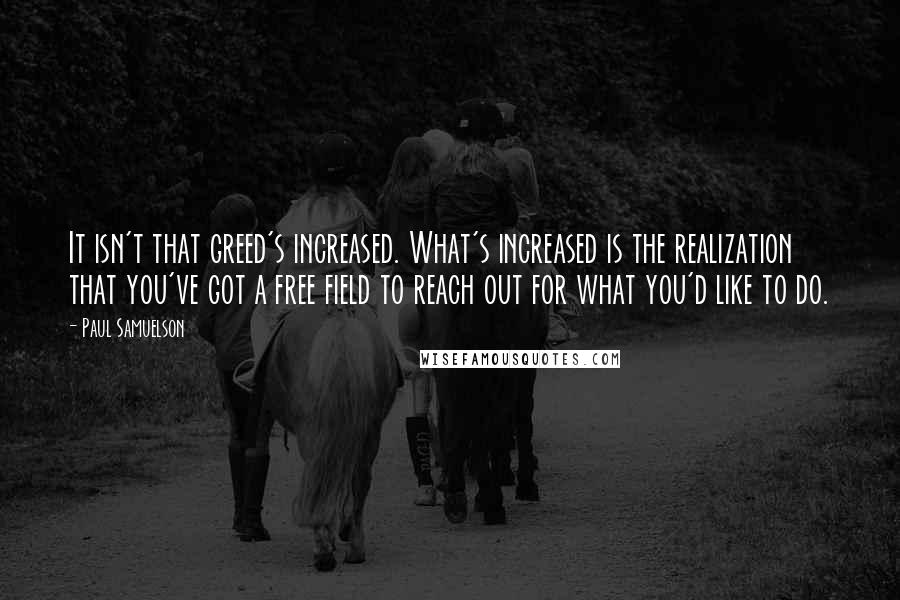Paul Samuelson Quotes: It isn't that greed's increased. What's increased is the realization that you've got a free field to reach out for what you'd like to do.