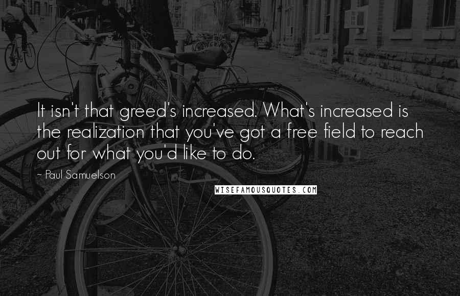 Paul Samuelson Quotes: It isn't that greed's increased. What's increased is the realization that you've got a free field to reach out for what you'd like to do.