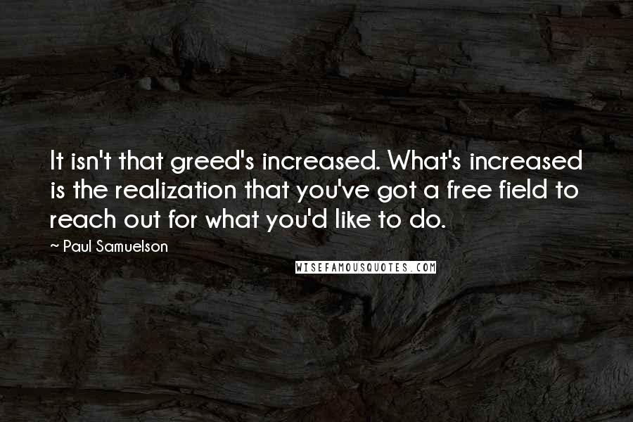 Paul Samuelson Quotes: It isn't that greed's increased. What's increased is the realization that you've got a free field to reach out for what you'd like to do.