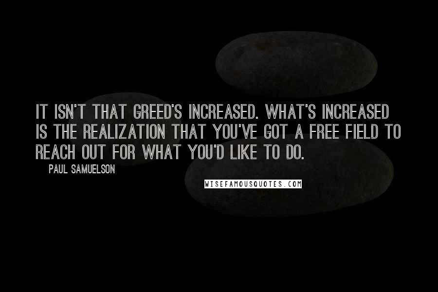 Paul Samuelson Quotes: It isn't that greed's increased. What's increased is the realization that you've got a free field to reach out for what you'd like to do.