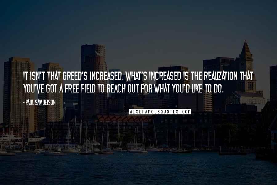 Paul Samuelson Quotes: It isn't that greed's increased. What's increased is the realization that you've got a free field to reach out for what you'd like to do.