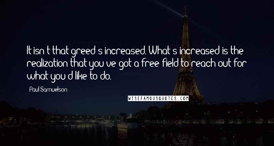 Paul Samuelson Quotes: It isn't that greed's increased. What's increased is the realization that you've got a free field to reach out for what you'd like to do.
