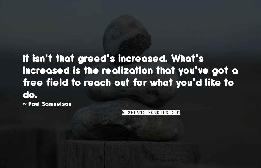 Paul Samuelson Quotes: It isn't that greed's increased. What's increased is the realization that you've got a free field to reach out for what you'd like to do.