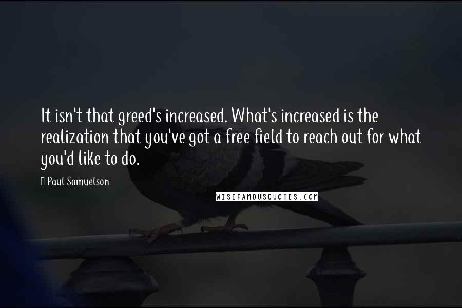 Paul Samuelson Quotes: It isn't that greed's increased. What's increased is the realization that you've got a free field to reach out for what you'd like to do.