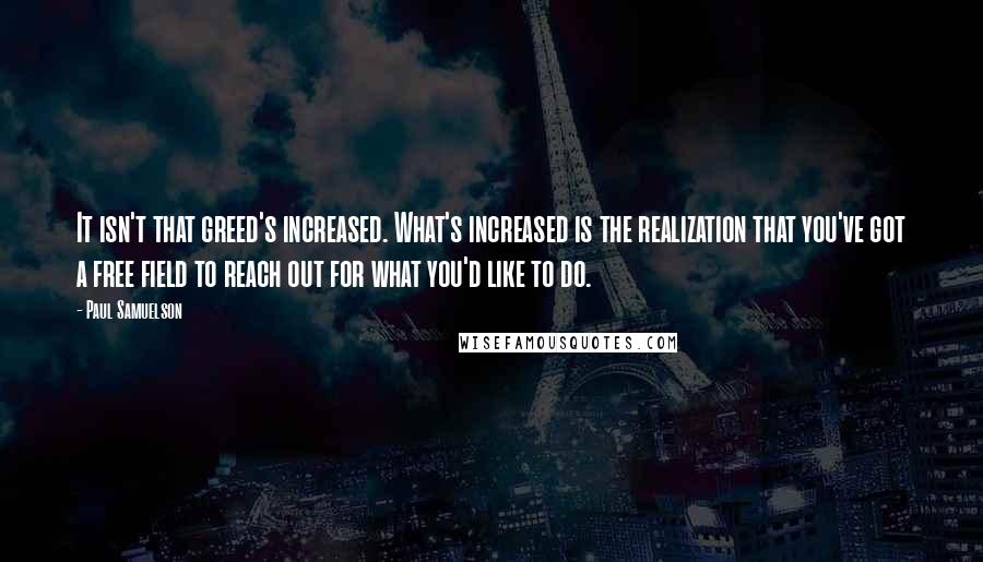 Paul Samuelson Quotes: It isn't that greed's increased. What's increased is the realization that you've got a free field to reach out for what you'd like to do.