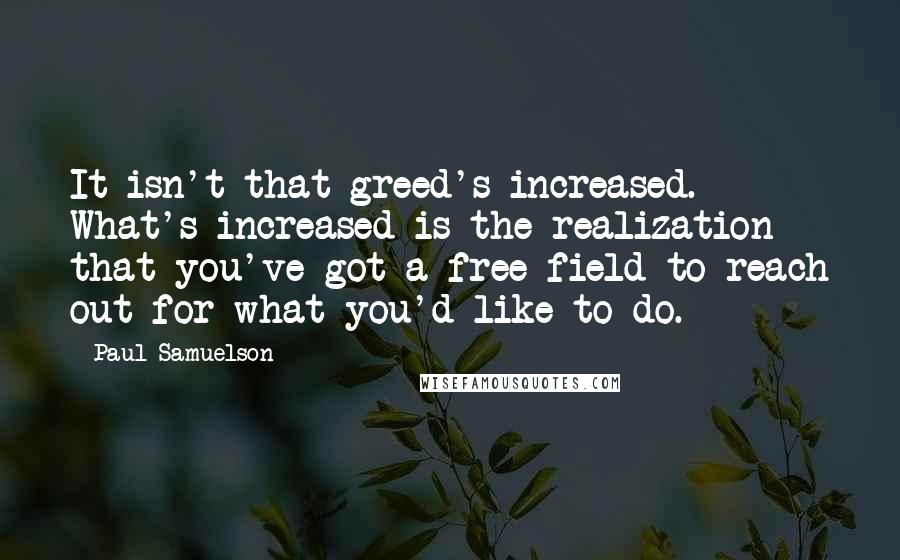 Paul Samuelson Quotes: It isn't that greed's increased. What's increased is the realization that you've got a free field to reach out for what you'd like to do.