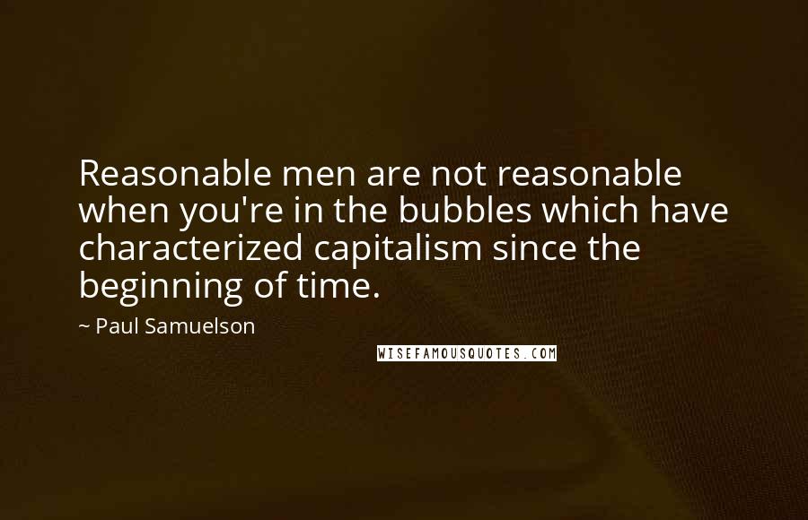 Paul Samuelson Quotes: Reasonable men are not reasonable when you're in the bubbles which have characterized capitalism since the beginning of time.