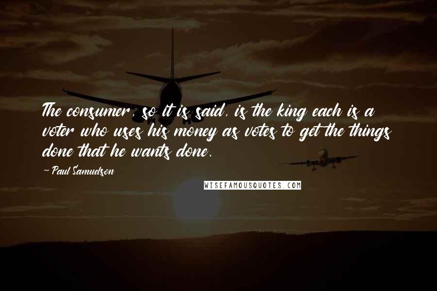 Paul Samuelson Quotes: The consumer, so it is said, is the king each is a voter who uses his money as votes to get the things done that he wants done.