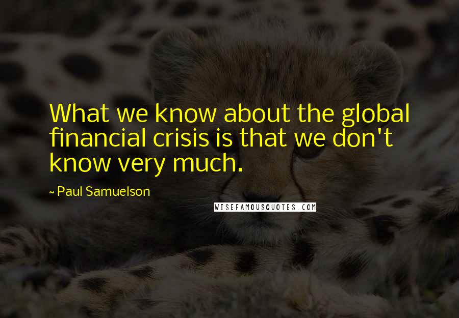 Paul Samuelson Quotes: What we know about the global financial crisis is that we don't know very much.