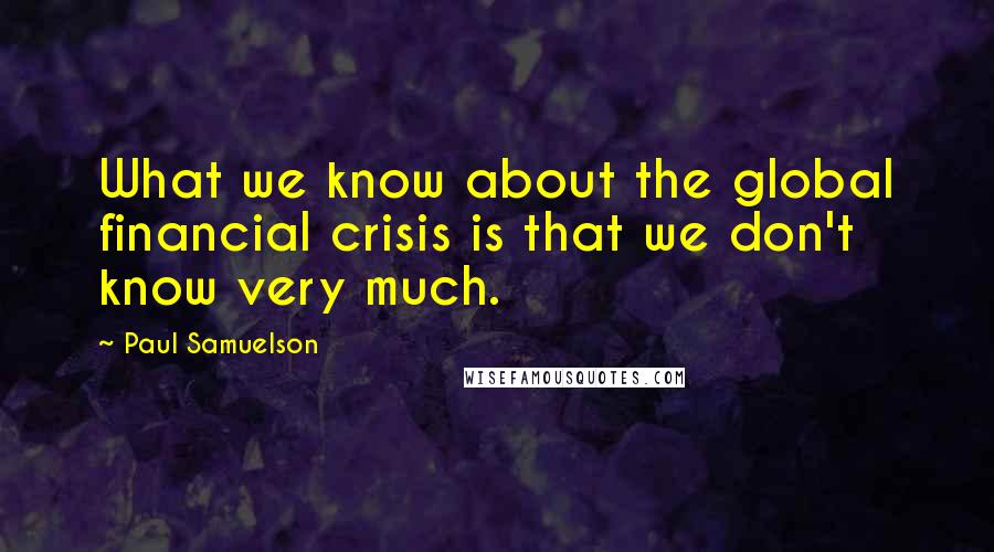 Paul Samuelson Quotes: What we know about the global financial crisis is that we don't know very much.