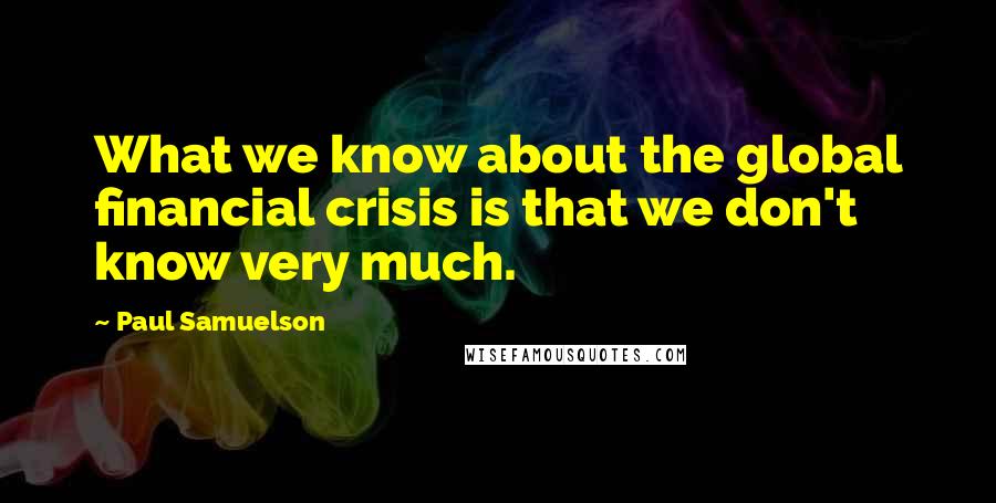 Paul Samuelson Quotes: What we know about the global financial crisis is that we don't know very much.