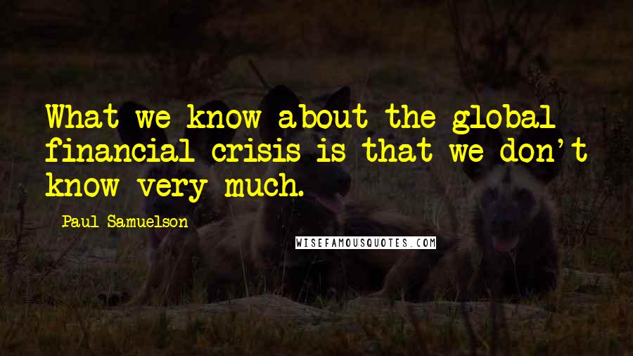 Paul Samuelson Quotes: What we know about the global financial crisis is that we don't know very much.