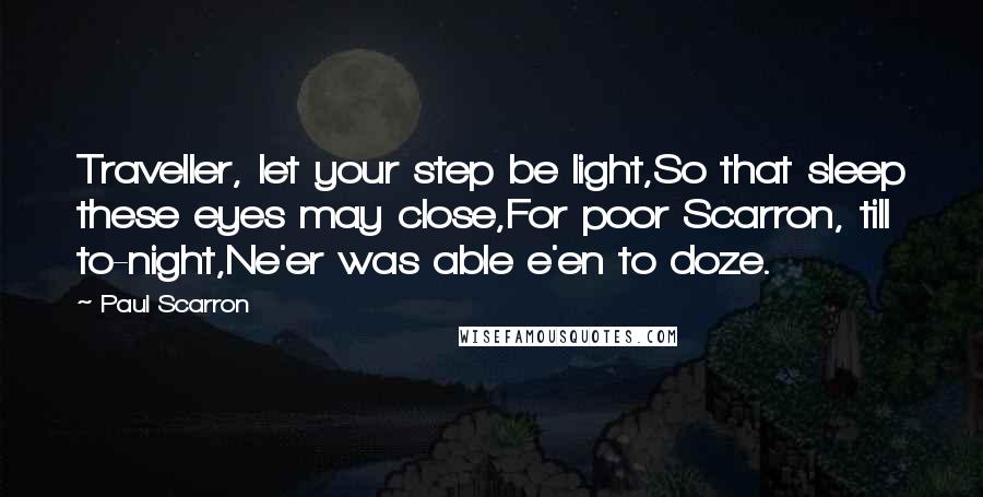 Paul Scarron Quotes: Traveller, let your step be light,So that sleep these eyes may close,For poor Scarron, till to-night,Ne'er was able e'en to doze.