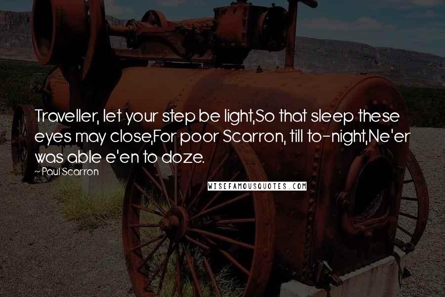 Paul Scarron Quotes: Traveller, let your step be light,So that sleep these eyes may close,For poor Scarron, till to-night,Ne'er was able e'en to doze.