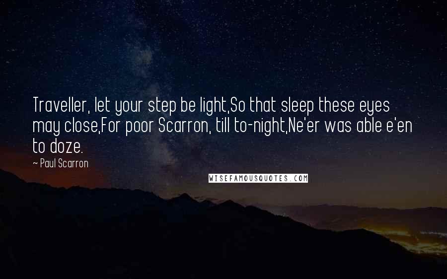 Paul Scarron Quotes: Traveller, let your step be light,So that sleep these eyes may close,For poor Scarron, till to-night,Ne'er was able e'en to doze.