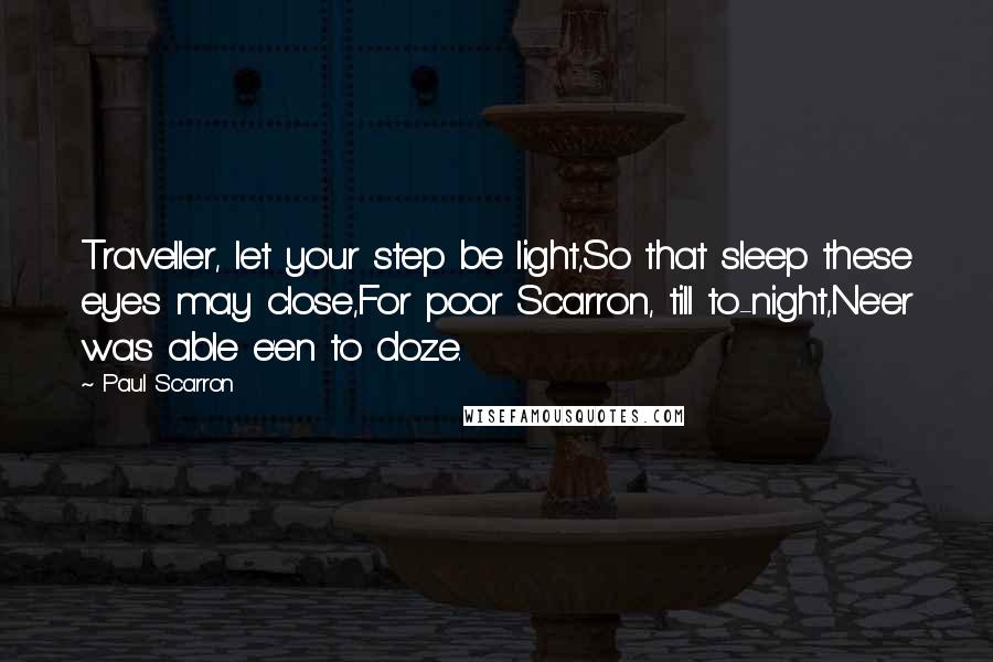 Paul Scarron Quotes: Traveller, let your step be light,So that sleep these eyes may close,For poor Scarron, till to-night,Ne'er was able e'en to doze.