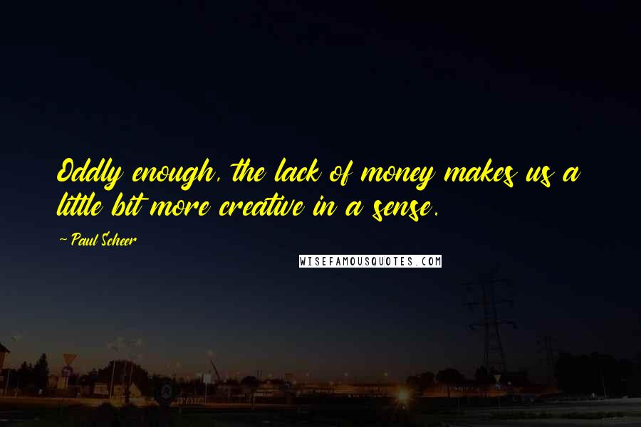 Paul Scheer Quotes: Oddly enough, the lack of money makes us a little bit more creative in a sense.