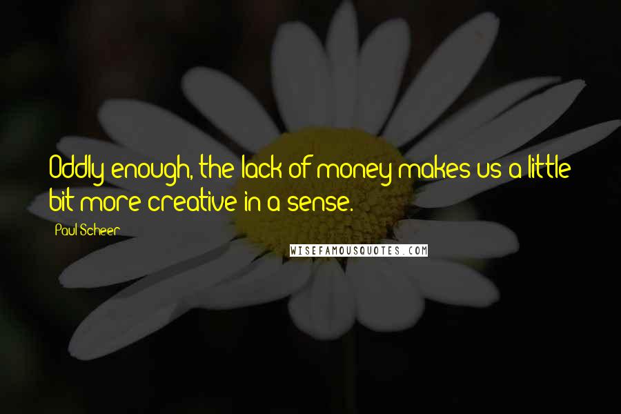 Paul Scheer Quotes: Oddly enough, the lack of money makes us a little bit more creative in a sense.