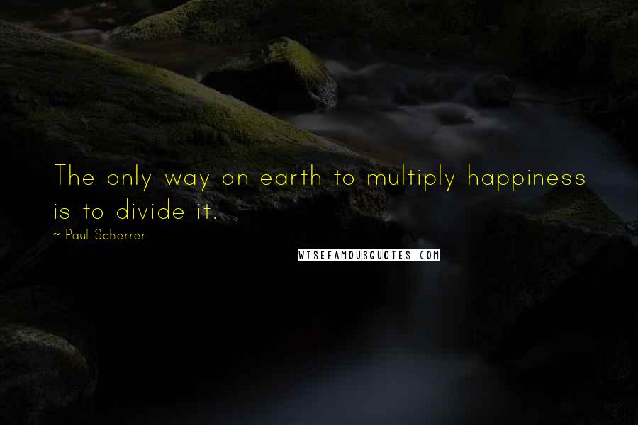 Paul Scherrer Quotes: The only way on earth to multiply happiness is to divide it.