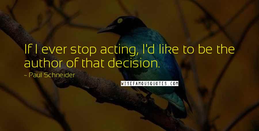 Paul Schneider Quotes: If I ever stop acting, I'd like to be the author of that decision.