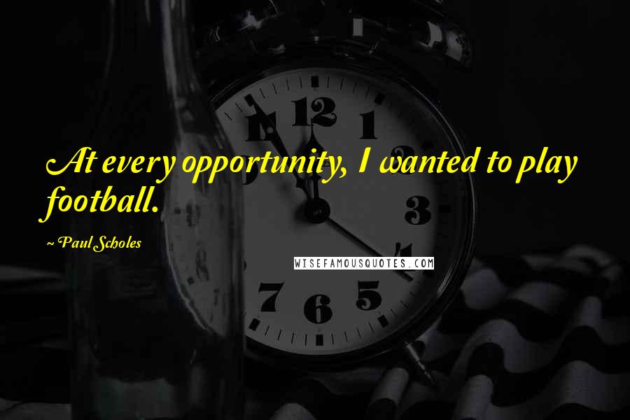 Paul Scholes Quotes: At every opportunity, I wanted to play football.