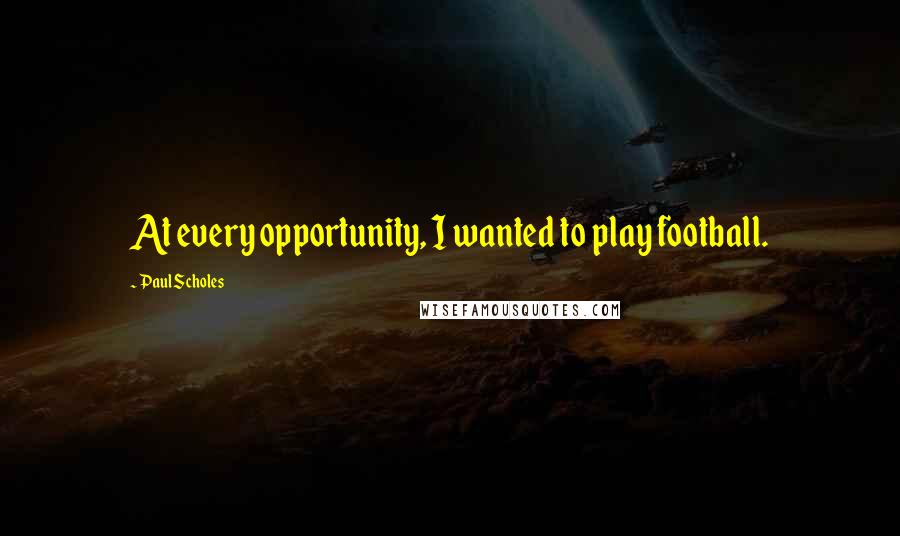 Paul Scholes Quotes: At every opportunity, I wanted to play football.