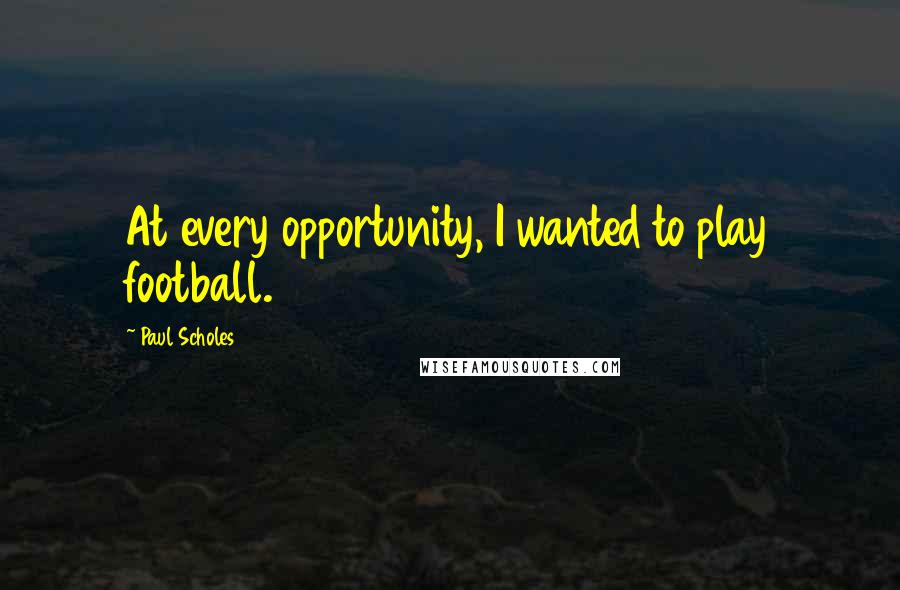 Paul Scholes Quotes: At every opportunity, I wanted to play football.