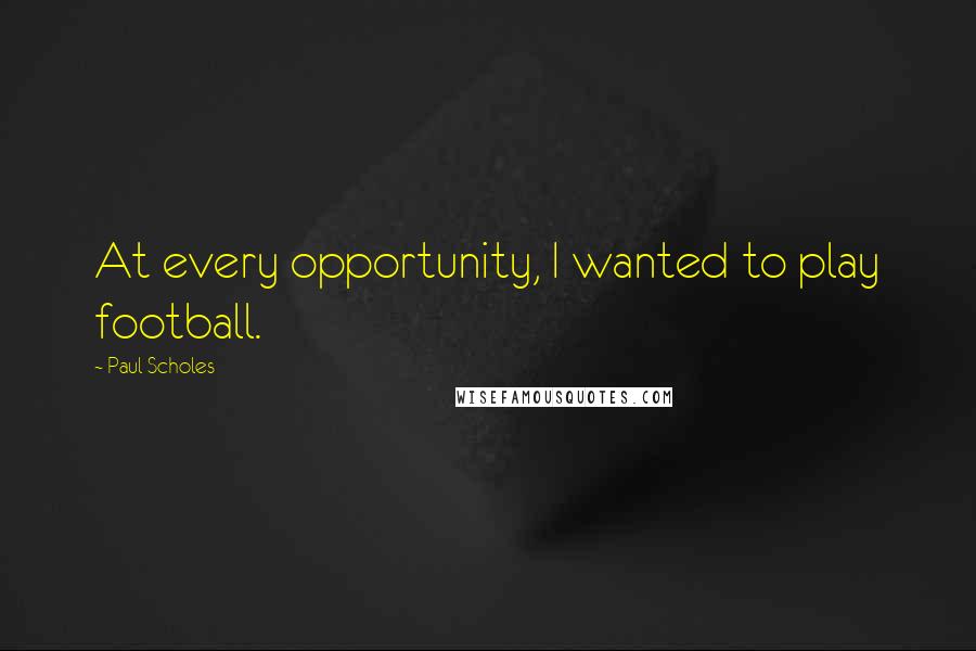 Paul Scholes Quotes: At every opportunity, I wanted to play football.