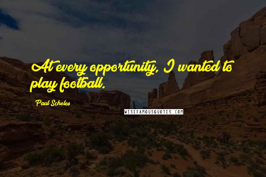 Paul Scholes Quotes: At every opportunity, I wanted to play football.