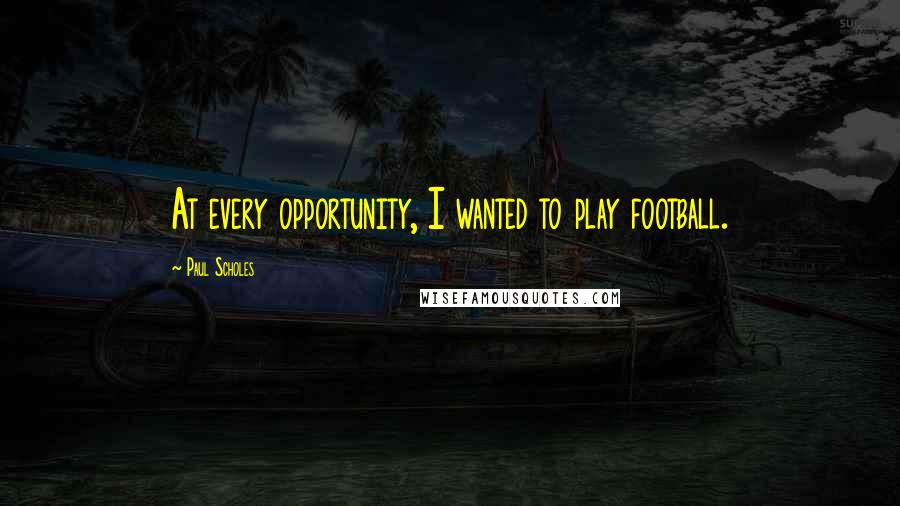 Paul Scholes Quotes: At every opportunity, I wanted to play football.