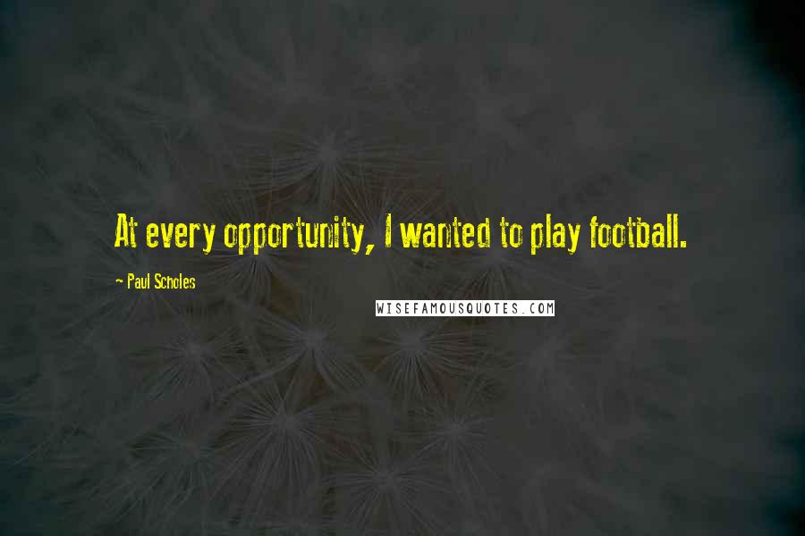 Paul Scholes Quotes: At every opportunity, I wanted to play football.