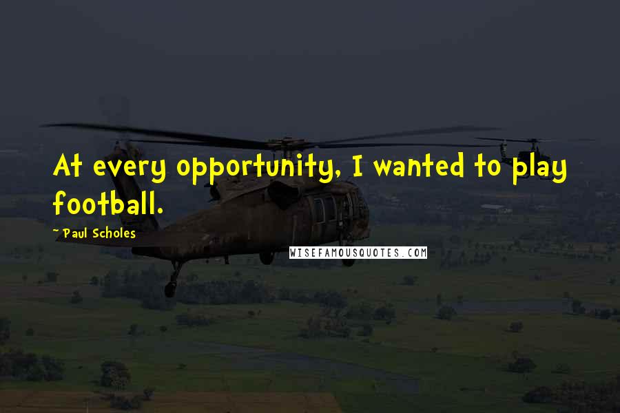 Paul Scholes Quotes: At every opportunity, I wanted to play football.
