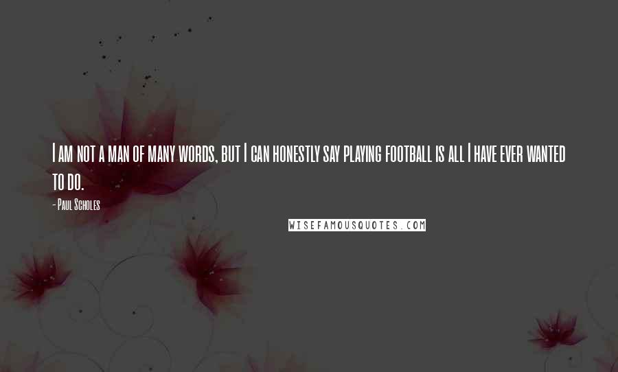 Paul Scholes Quotes: I am not a man of many words, but I can honestly say playing football is all I have ever wanted to do.