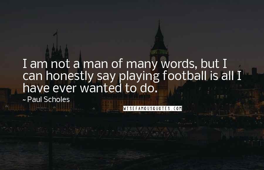 Paul Scholes Quotes: I am not a man of many words, but I can honestly say playing football is all I have ever wanted to do.