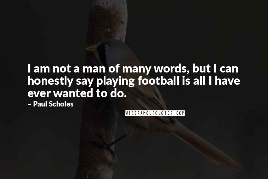 Paul Scholes Quotes: I am not a man of many words, but I can honestly say playing football is all I have ever wanted to do.