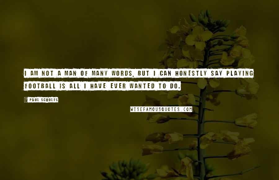 Paul Scholes Quotes: I am not a man of many words, but I can honestly say playing football is all I have ever wanted to do.