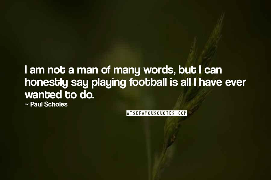 Paul Scholes Quotes: I am not a man of many words, but I can honestly say playing football is all I have ever wanted to do.