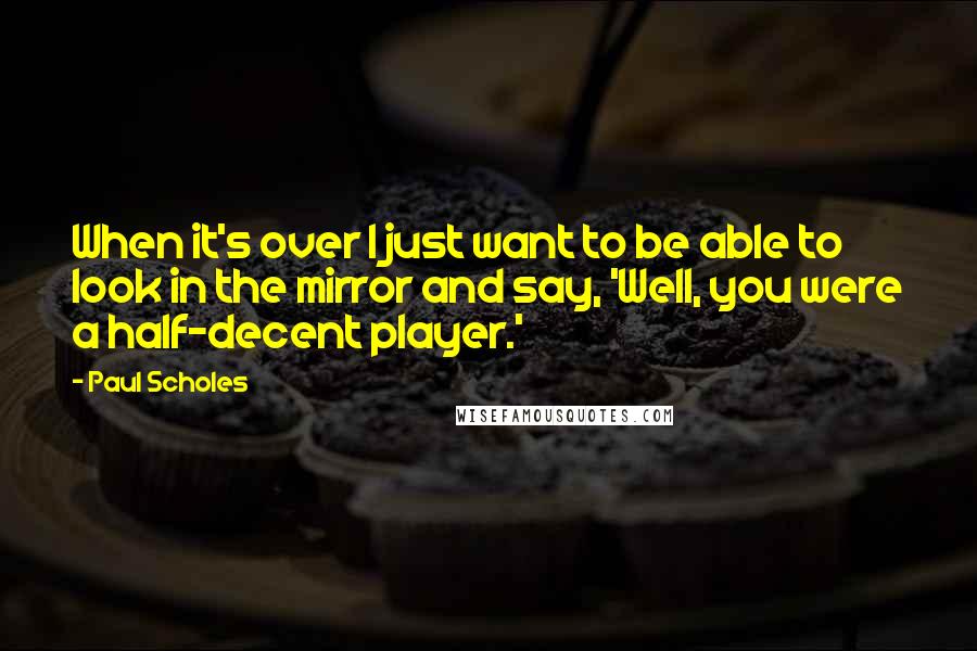 Paul Scholes Quotes: When it's over I just want to be able to look in the mirror and say, 'Well, you were a half-decent player.'