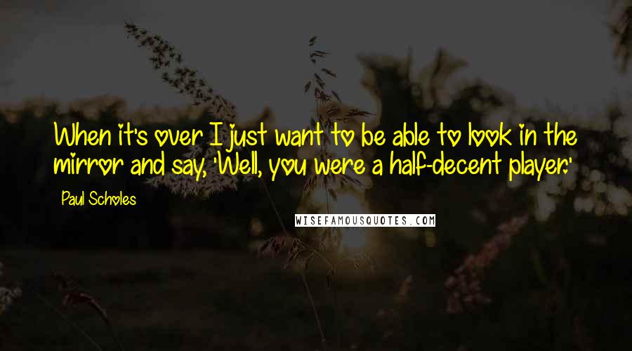 Paul Scholes Quotes: When it's over I just want to be able to look in the mirror and say, 'Well, you were a half-decent player.'
