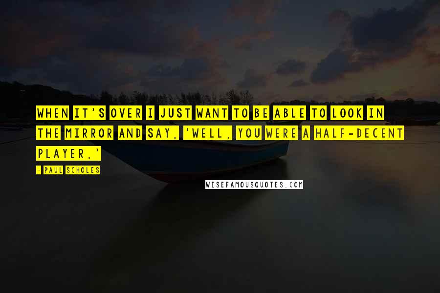 Paul Scholes Quotes: When it's over I just want to be able to look in the mirror and say, 'Well, you were a half-decent player.'