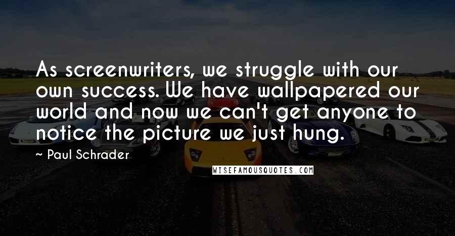 Paul Schrader Quotes: As screenwriters, we struggle with our own success. We have wallpapered our world and now we can't get anyone to notice the picture we just hung.