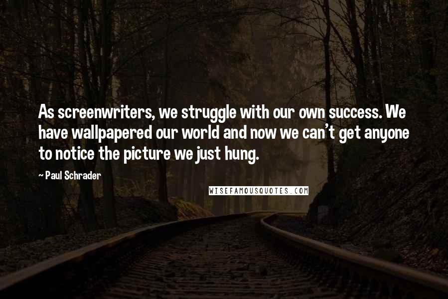 Paul Schrader Quotes: As screenwriters, we struggle with our own success. We have wallpapered our world and now we can't get anyone to notice the picture we just hung.