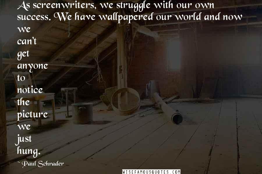 Paul Schrader Quotes: As screenwriters, we struggle with our own success. We have wallpapered our world and now we can't get anyone to notice the picture we just hung.