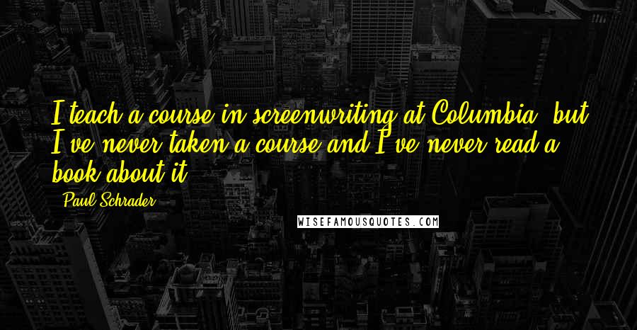 Paul Schrader Quotes: I teach a course in screenwriting at Columbia, but I've never taken a course and I've never read a book about it!