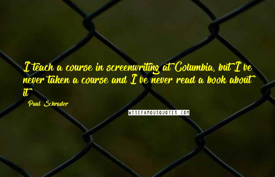 Paul Schrader Quotes: I teach a course in screenwriting at Columbia, but I've never taken a course and I've never read a book about it!