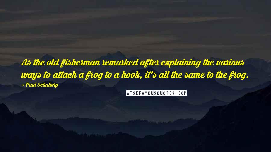 Paul Schullery Quotes: As the old fisherman remarked after explaining the various ways to attach a frog to a hook, it's all the same to the frog.