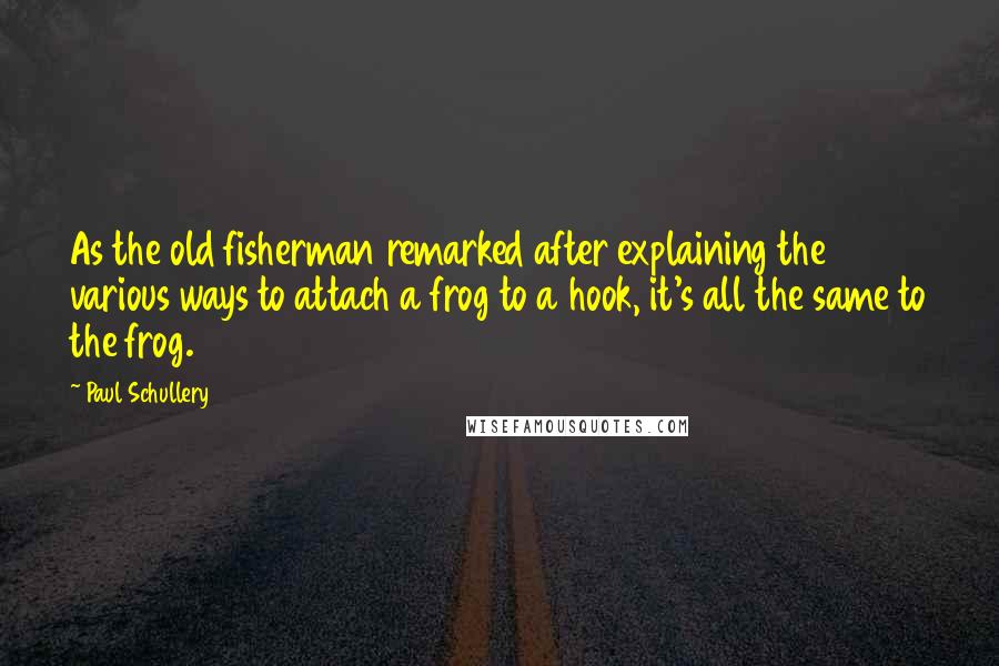 Paul Schullery Quotes: As the old fisherman remarked after explaining the various ways to attach a frog to a hook, it's all the same to the frog.