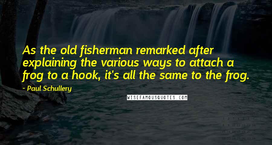 Paul Schullery Quotes: As the old fisherman remarked after explaining the various ways to attach a frog to a hook, it's all the same to the frog.